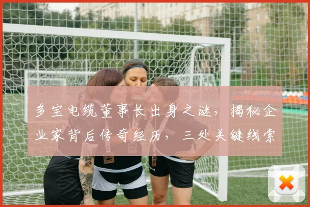 多宝电缆董事长出身之谜，揭秘企业家背后传奇经历，三处关键线索