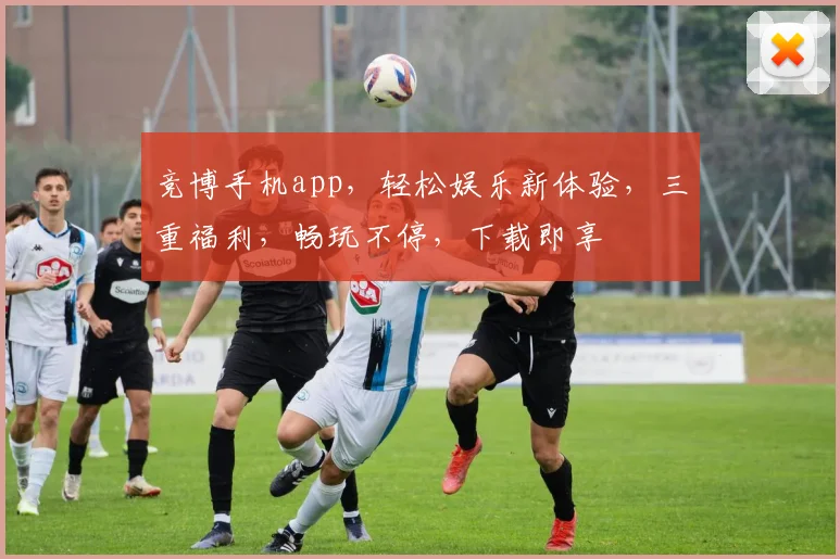 竞博手机app，轻松娱乐新体验，三重福利，畅玩不停，下载即享