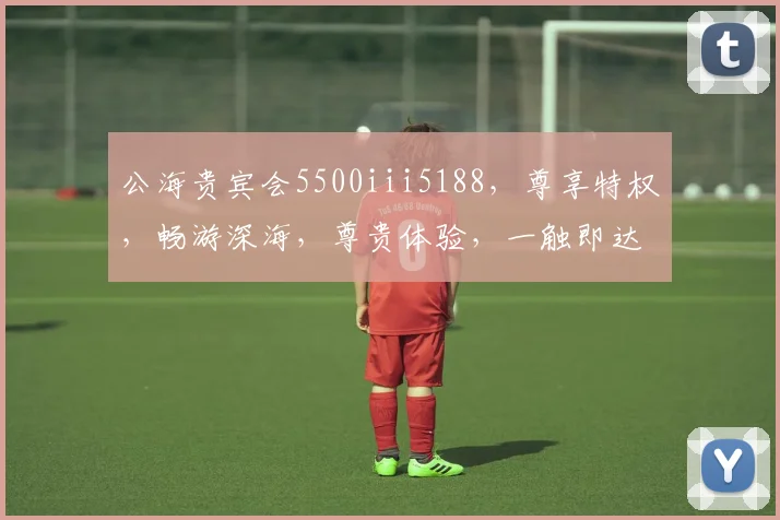 公海贵宾会5500iii5188，尊享特权，畅游深海，尊贵体验，一触即达，惊喜连连
