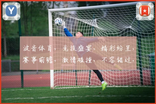 波音体育，竞技盛宴，精彩纷呈，赛事前瞻，激情碰撞，不容错过，精彩赛事，尽在掌握。
