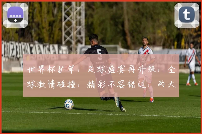 世界杯扩军，足球盛宴再升级，全球激情碰撞，精彩不容错过，两大亮点引关注