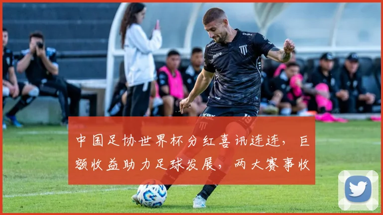 中国足协世界杯分红喜讯连连，巨额收益助力足球发展，两大赛事收益丰。